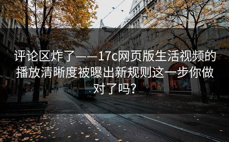 评论区炸了——17c网页版生活视频的播放清晰度被曝出新规则这一步你做对了吗？
