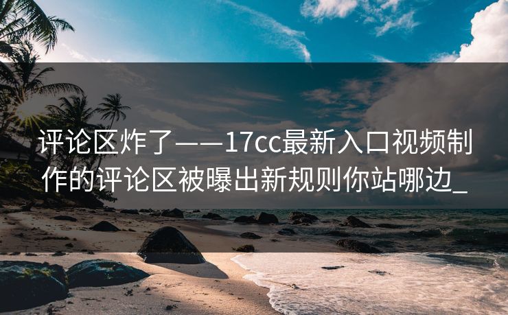 评论区炸了——17cc最新入口视频制作的评论区被曝出新规则你站哪边_