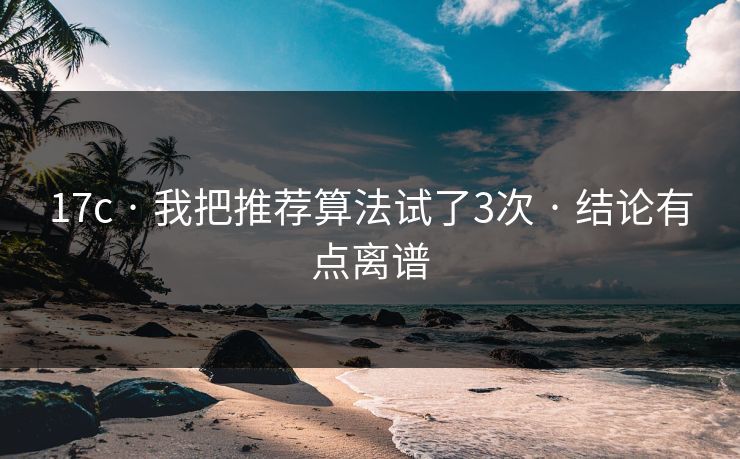 17c · 我把推荐算法试了3次 · 结论有点离谱