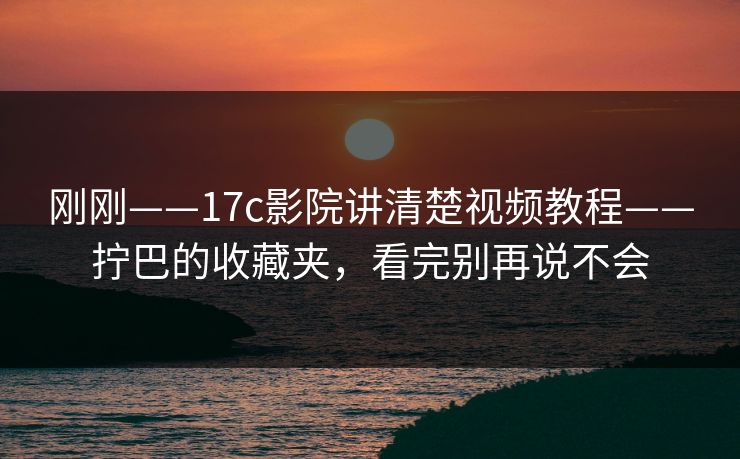 刚刚——17c影院讲清楚视频教程——拧巴的收藏夹，看完别再说不会