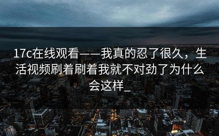 17c在线观看——我真的忍了很久，生活视频刷着刷着我就不对劲了为什么会这样_
