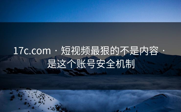 17c.com · 短视频最狠的不是内容 · 是这个账号安全机制