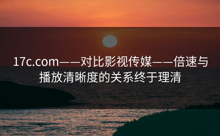 17c.com——对比影视传媒——倍速与播放清晰度的关系终于理清