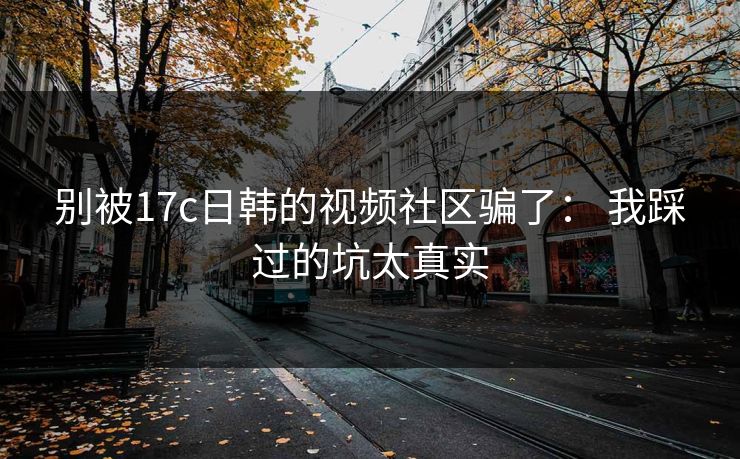 别被17c日韩的视频社区骗了： 我踩过的坑太真实