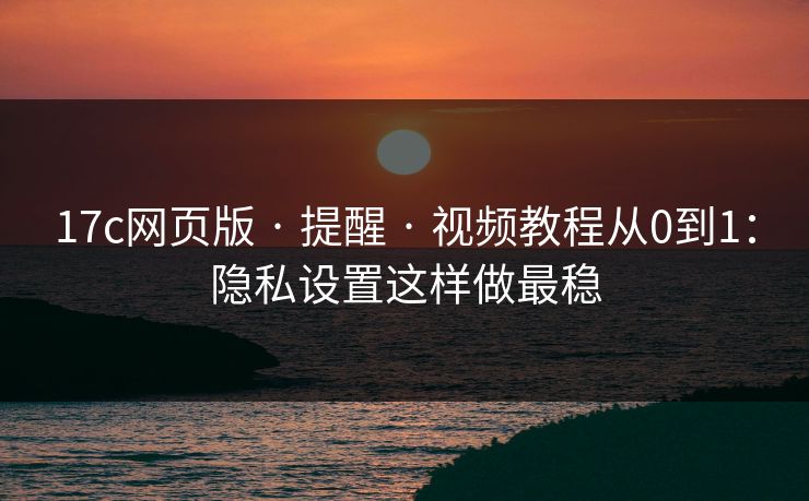17c网页版 · 提醒 · 视频教程从0到1：隐私设置这样做最稳