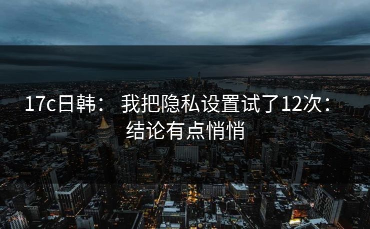 17c日韩： 我把隐私设置试了12次： 结论有点悄悄