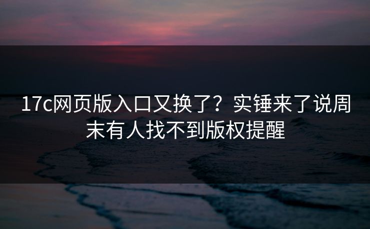 17c网页版入口又换了？实锤来了说周末有人找不到版权提醒