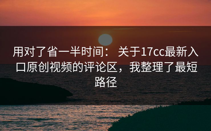 用对了省一半时间： 关于17cc最新入口原创视频的评论区，我整理了最短路径