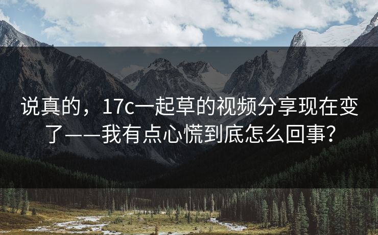 说真的，17c一起草的视频分享现在变了——我有点心慌到底怎么回事？