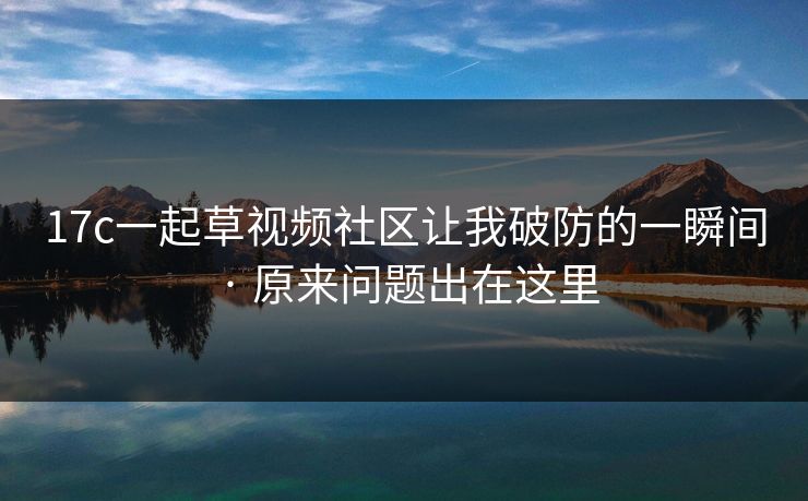 17c一起草视频社区让我破防的一瞬间 · 原来问题出在这里