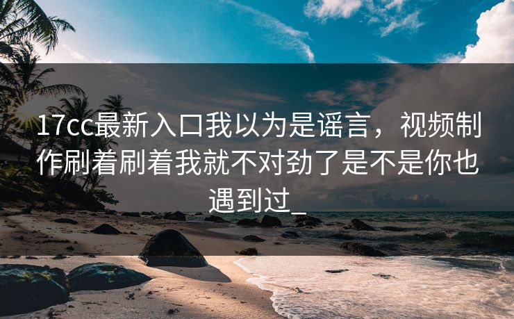 17cc最新入口我以为是谣言，视频制作刷着刷着我就不对劲了是不是你也遇到过_