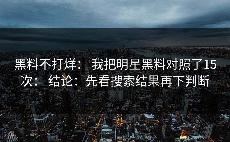 黑料不打烊： 我把明星黑料对照了15次： 结论：先看搜索结果再下判断