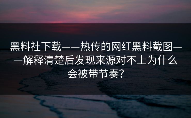 黑料社下载——热传的网红黑料截图——解释清楚后发现来源对不上为什么会被带节奏？