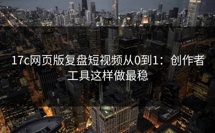 17c网页版复盘短视频从0到1：创作者工具这样做最稳