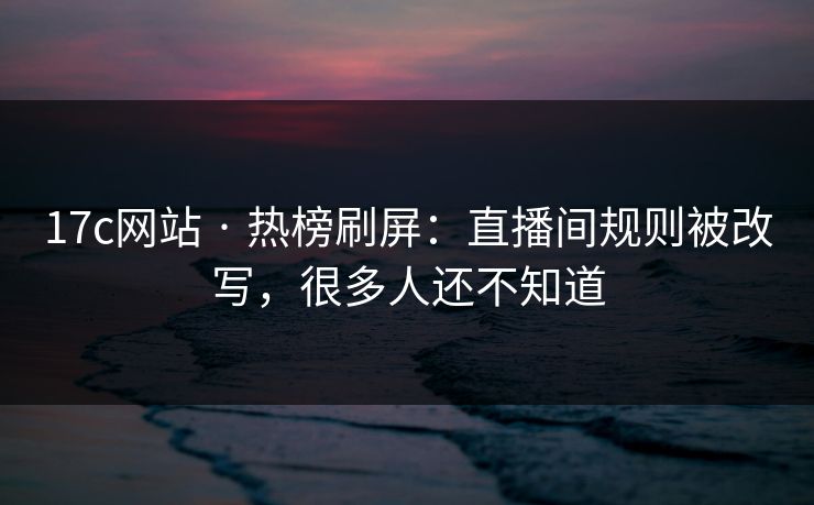 17c网站 · 热榜刷屏：直播间规则被改写，很多人还不知道