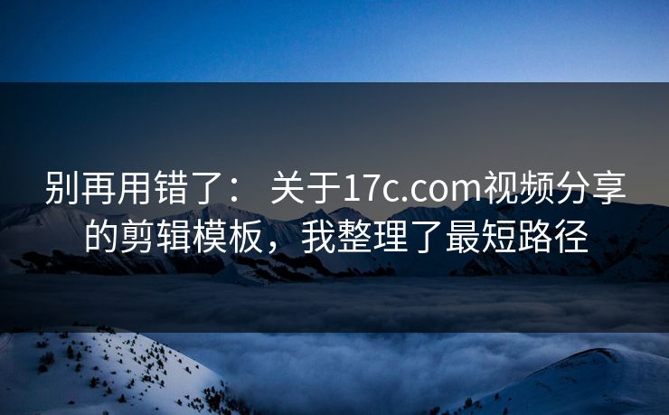 别再用错了： 关于17c.com视频分享的剪辑模板，我整理了最短路径