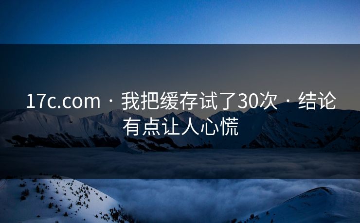17c.com · 我把缓存试了30次 · 结论有点让人心慌