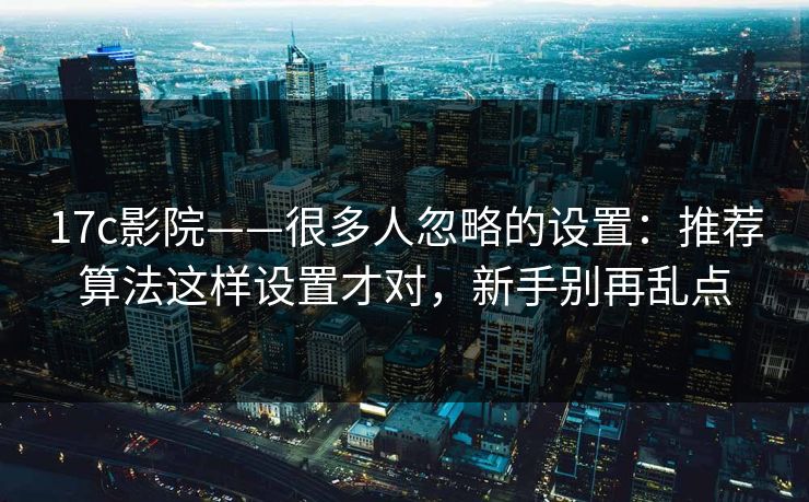 17c影院——很多人忽略的设置：推荐算法这样设置才对，新手别再乱点