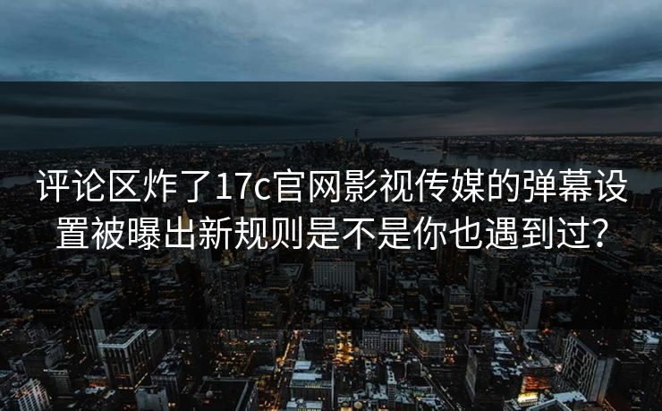 评论区炸了17c官网影视传媒的弹幕设置被曝出新规则是不是你也遇到过？