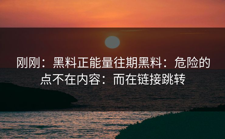 刚刚：黑料正能量往期黑料：危险的点不在内容：而在链接跳转