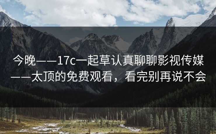 今晚——17c一起草认真聊聊影视传媒——太顶的免费观看，看完别再说不会