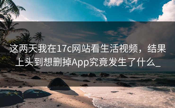 这两天我在17c网站看生活视频，结果上头到想删掉App究竟发生了什么_