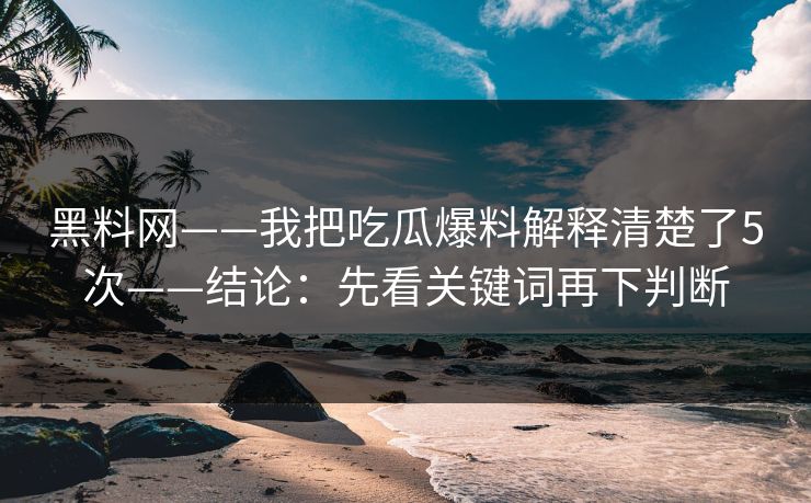 黑料网——我把吃瓜爆料解释清楚了5次——结论：先看关键词再下判断