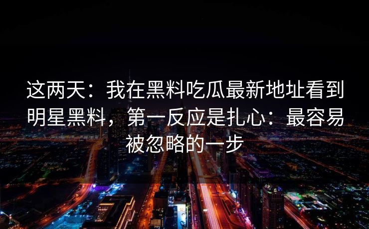这两天：我在黑料吃瓜最新地址看到明星黑料，第一反应是扎心：最容易被忽略的一步