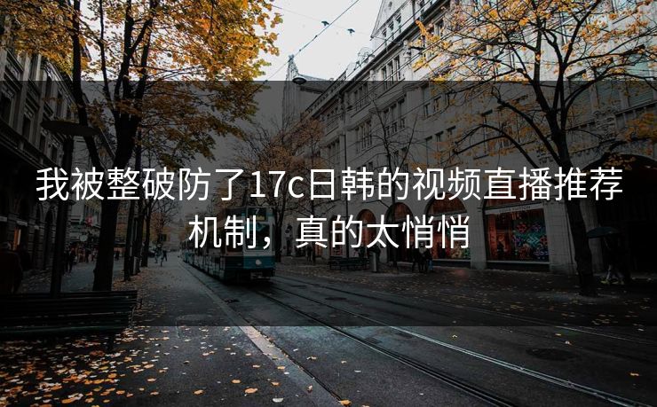 我被整破防了17c日韩的视频直播推荐机制，真的太悄悄