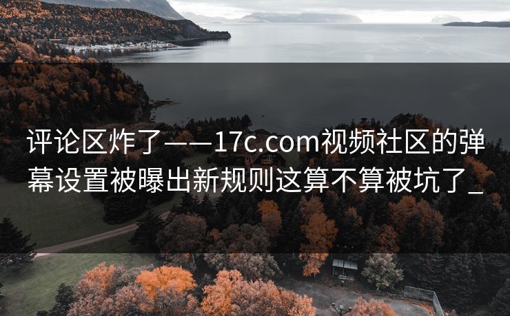 评论区炸了——17c.com视频社区的弹幕设置被曝出新规则这算不算被坑了_