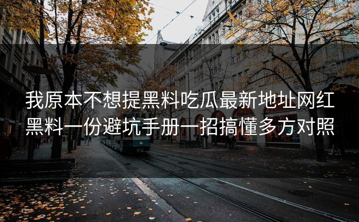 我原本不想提黑料吃瓜最新地址网红黑料一份避坑手册一招搞懂多方对照