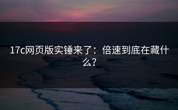 17c网页版实锤来了：倍速到底在藏什么？