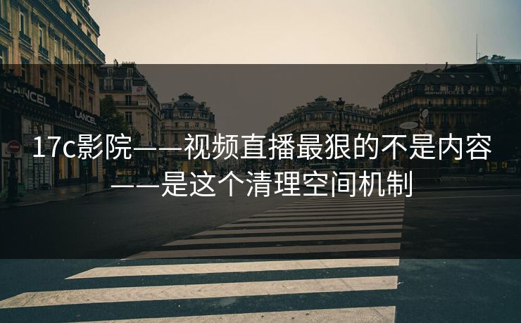 17c影院——视频直播最狠的不是内容——是这个清理空间机制