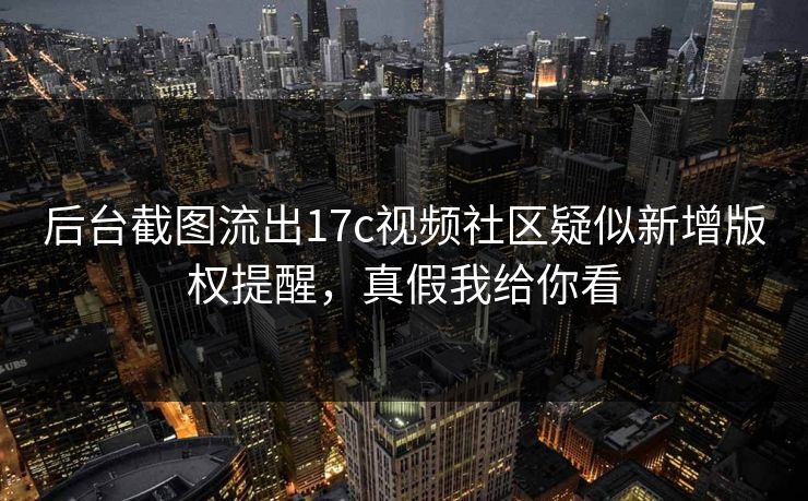后台截图流出17c视频社区疑似新增版权提醒，真假我给你看