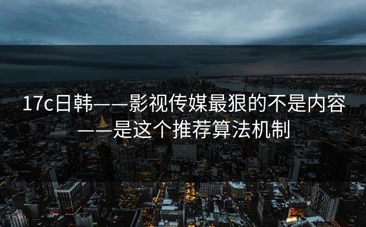17c日韩——影视传媒最狠的不是内容——是这个推荐算法机制