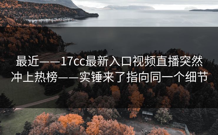 最近——17cc最新入口视频直播突然冲上热榜——实锤来了指向同一个细节