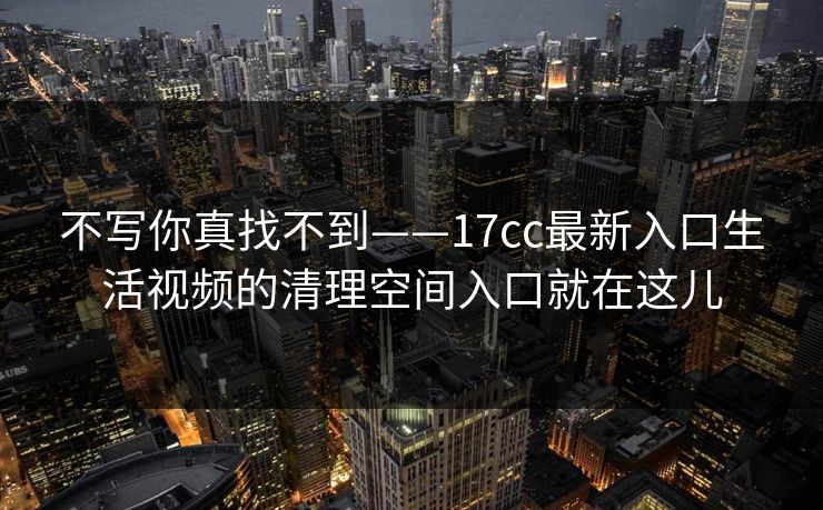 不写你真找不到——17cc最新入口生活视频的清理空间入口就在这儿