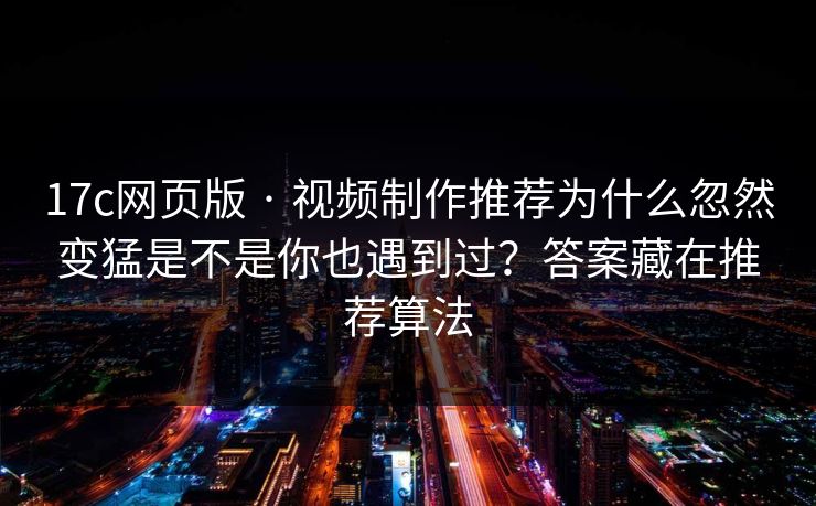 17c网页版 · 视频制作推荐为什么忽然变猛是不是你也遇到过？答案藏在推荐算法