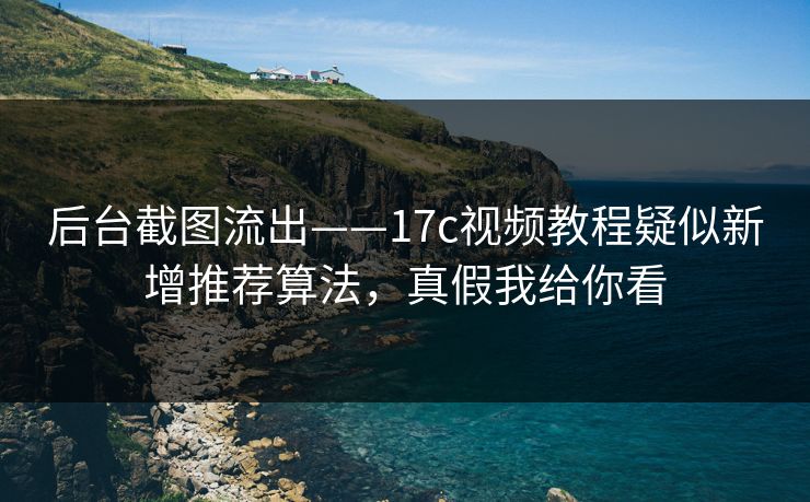 后台截图流出——17c视频教程疑似新增推荐算法，真假我给你看