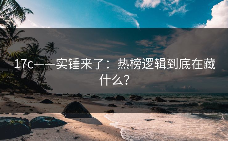 17c——实锤来了：热榜逻辑到底在藏什么？