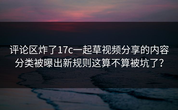 评论区炸了17c一起草视频分享的内容分类被曝出新规则这算不算被坑了？
