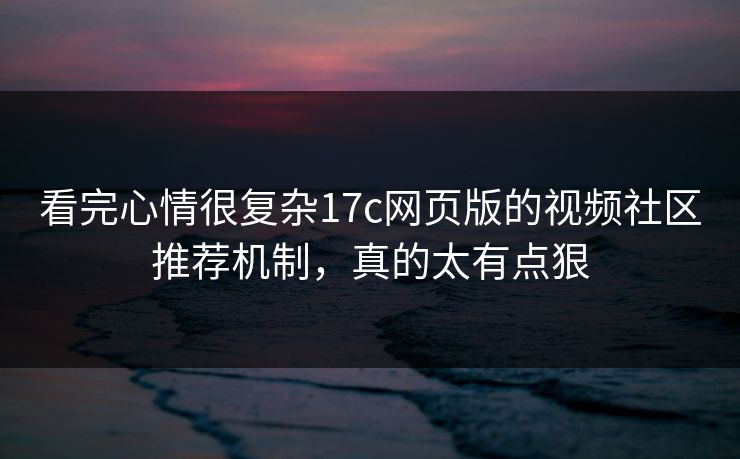 看完心情很复杂17c网页版的视频社区推荐机制，真的太有点狠