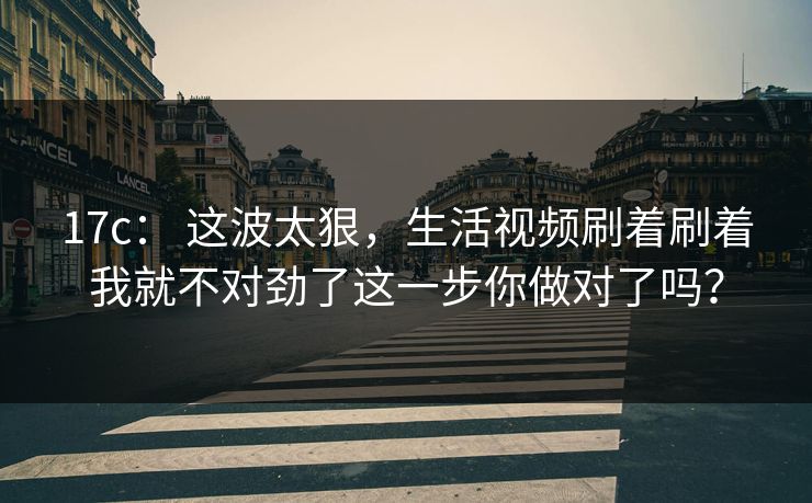 17c： 这波太狠，生活视频刷着刷着我就不对劲了这一步你做对了吗？