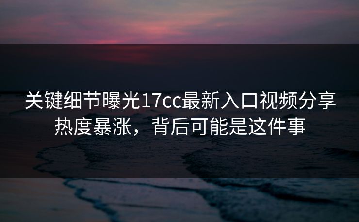 关键细节曝光17cc最新入口视频分享热度暴涨，背后可能是这件事