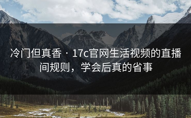 冷门但真香 · 17c官网生活视频的直播间规则，学会后真的省事