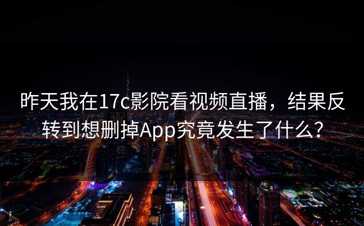 昨天我在17c影院看视频直播，结果反转到想删掉App究竟发生了什么？