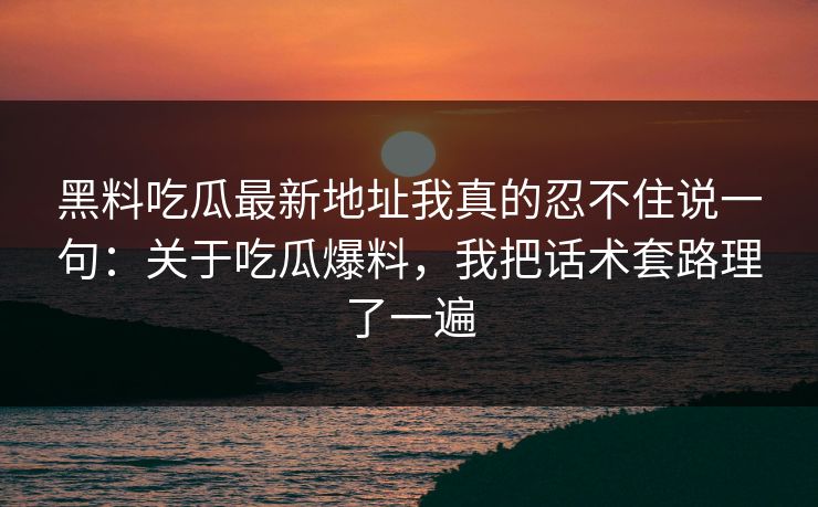 黑料吃瓜最新地址我真的忍不住说一句：关于吃瓜爆料，我把话术套路理了一遍