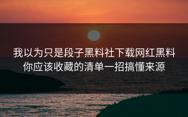 我以为只是段子黑料社下载网红黑料你应该收藏的清单一招搞懂来源