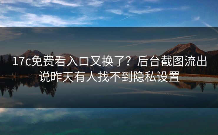 17c免费看入口又换了？后台截图流出说昨天有人找不到隐私设置