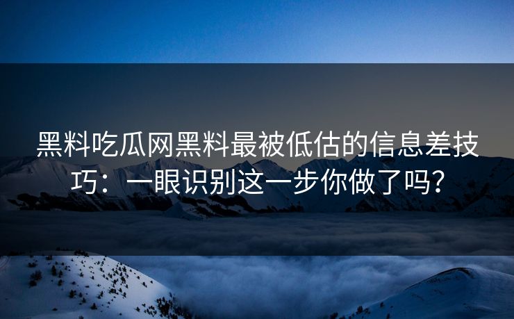 黑料吃瓜网黑料最被低估的信息差技巧：一眼识别这一步你做了吗？